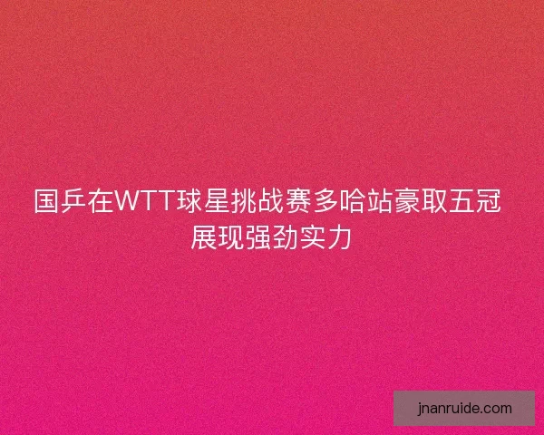 国乒在WTT球星挑战赛多哈站豪取五冠 展现强劲实力